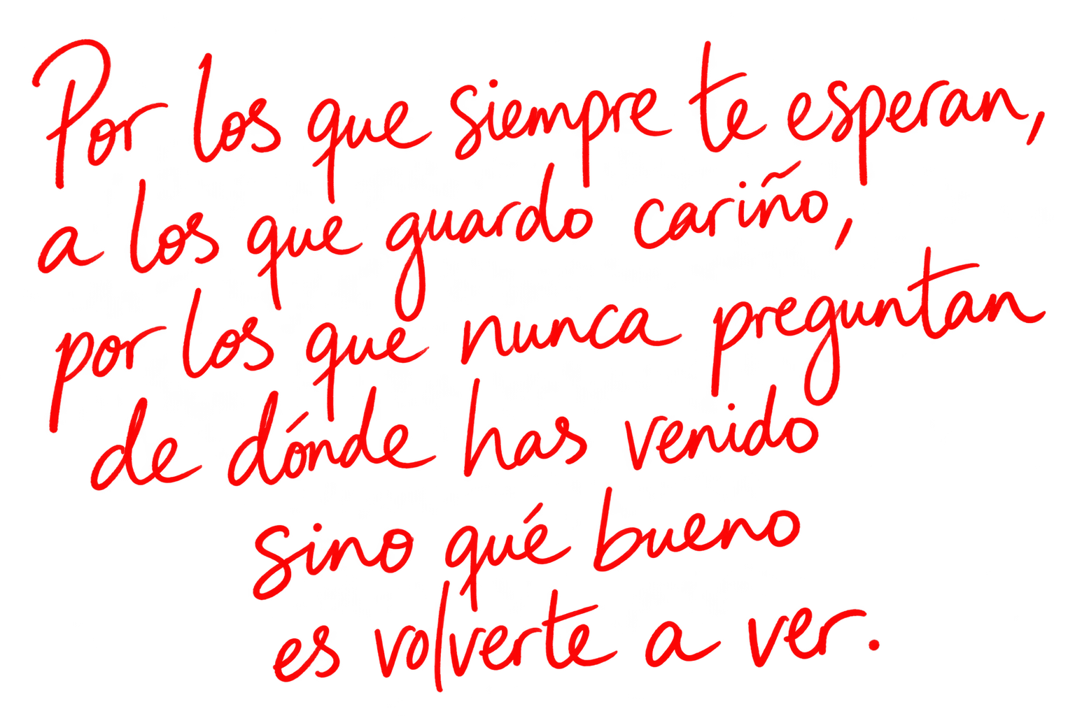 Por los que siempre te esperan, a los que guardo cariño, por los que nunca preguntan de dónde has venido sino qué bueno es volverte a ver.